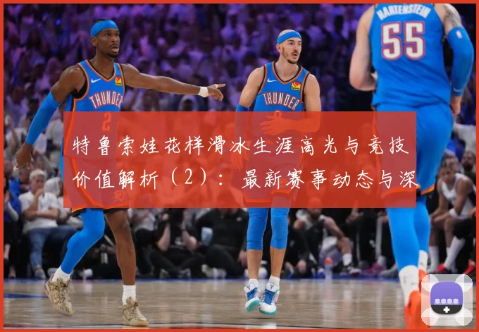 特鲁索娃花样滑冰生涯高光与竞技价值解析（2）：最新赛事动态与深度分析