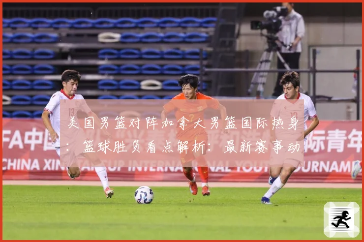 美国男篮对阵加拿大男篮国际热身：篮球胜负看点解析：最新赛事动态与深度分析