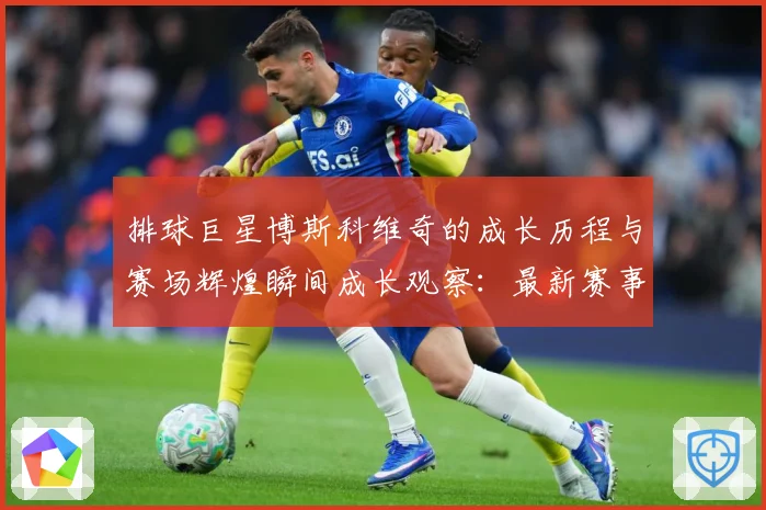 排球巨星博斯科维奇的成长历程与赛场辉煌瞬间成长观察：最新赛事动态与深度分析