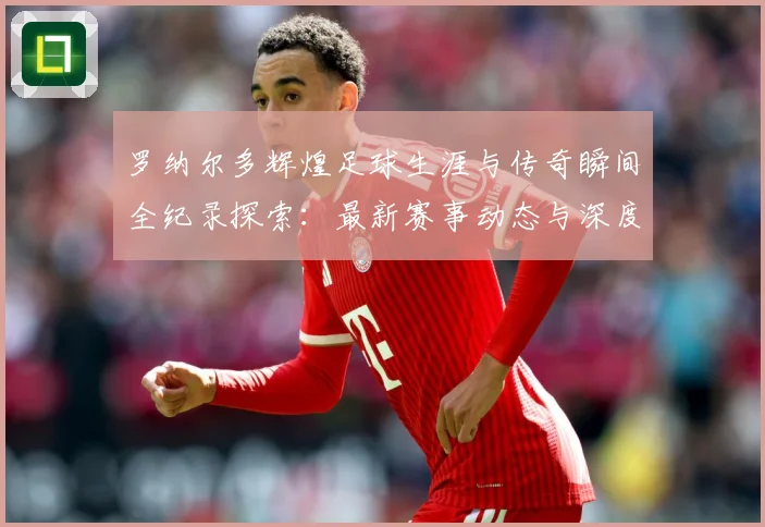 罗纳尔多辉煌足球生涯与传奇瞬间全纪录探索：最新赛事动态与深度分析