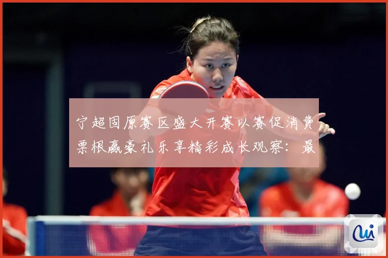 宁超固原赛区盛大开赛以赛促消费票根赢豪礼乐享精彩成长观察：最新赛事动态与深度分析