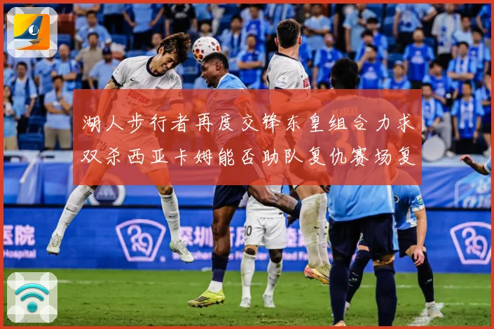 湖人步行者再度交锋东皇组合力求双杀西亚卡姆能否助队复仇赛场复盘：最新赛事动态与深度分析