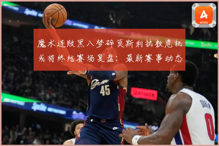 魔术连败黑八梦碎莫斯利执教危机或将终结赛场复盘：最新赛事动态与深度分析