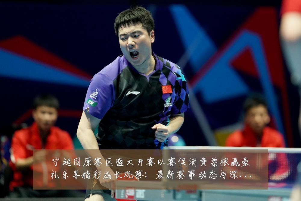 宁超固原赛区盛大开赛以赛促消费票根赢豪礼乐享精彩成长观察:最新赛事动态与深度分析