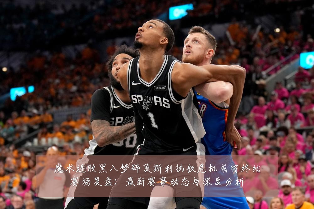魔术连败黑八梦碎莫斯利执教危机或将终结赛场复盘:最新赛事动态与深度分析