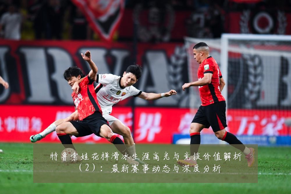 特鲁索娃花样滑冰生涯高光与竞技价值解析(2):最新赛事动态与深度分析