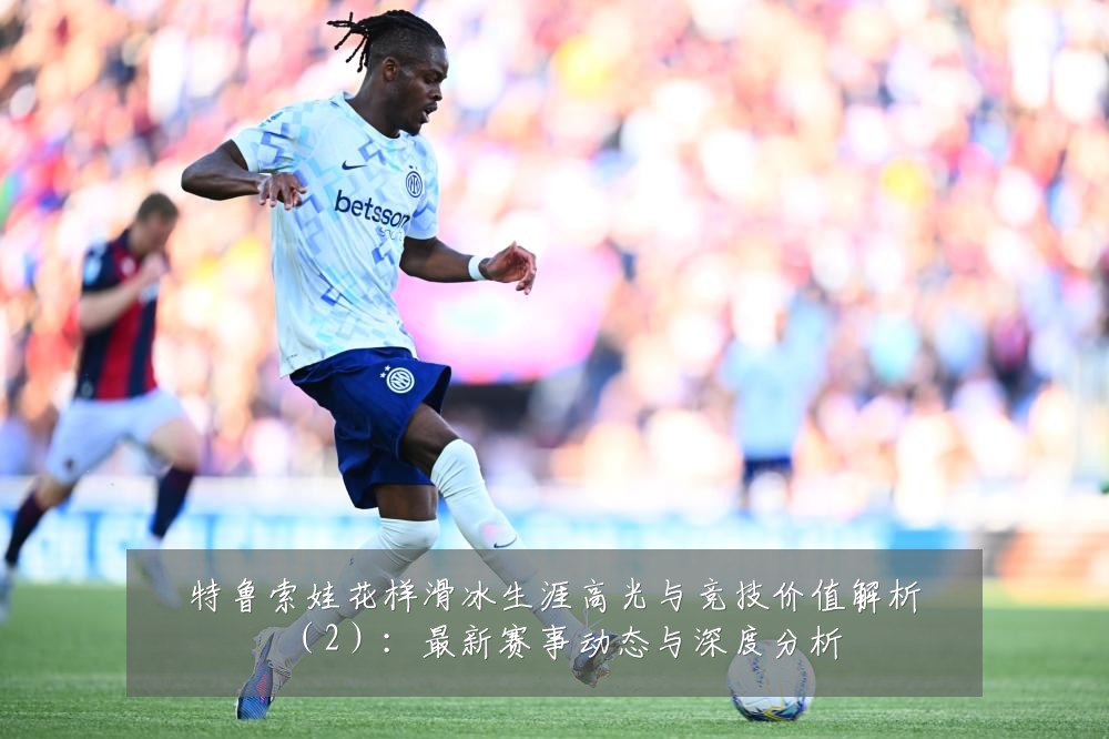 特鲁索娃花样滑冰生涯高光与竞技价值解析(2):最新赛事动态与深度分析