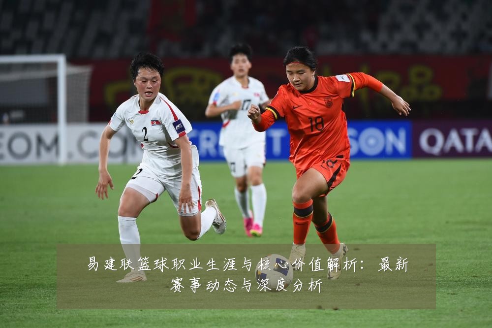 易建联篮球职业生涯与核心价值解析:最新赛事动态与深度分析