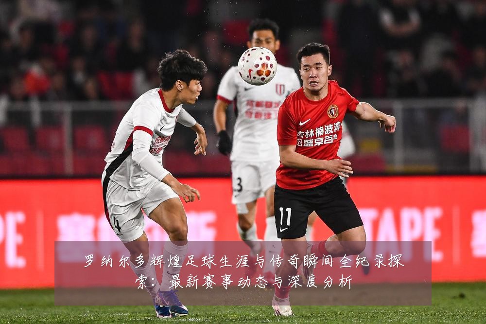 罗纳尔多辉煌足球生涯与传奇瞬间全纪录探索:最新赛事动态与深度分析
